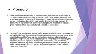  Por el contrario a la publicidad, la promoción esta más enfocada a resultados a
corto plazo. Aunque la promoción es también participante en el proceso de crear
una marca, eso no es su meta. El único objetivo mayor de la promoción es generar
ventas a corto plazo. La manera más popular de promoción son cupones de
descuento en la prensa local, promociones dos por uno, muestras de producto
gratis y otros eventos especiales llevados a cabo en las tiendas.
 La creación de promociones es muy fácil y pueden resultar en muy buenos logros a
corto plazo. El costo de una promoción es significativamente más bajo que el de la
publicidad y por el hecho de que las promociones son más adaptadas para
compañías pequeñas. La eficiencia del costo y el tiempo requerido no excluyen a
empresas medianas y grandes de organizar promociones. Por el contrario,
empresas medianas y grandes también organizan promociones, el ejemplo de
todos los días es la promoción diaria o semanal de productos de las cadenas
nacionales de tiendas.
 Promoción
 