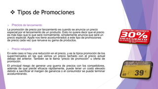  Tipos de Promociones
 Precios de lanzamiento
La promoción de precio por lanzamiento es cuando se anuncia un precio
especial por el lanzamiento de un producto. Esto no quiere decir que el precio
es más bajo que lo que será normalmente, simplemente anuncia que será un
precio especial. Apple nos tiene acostumbrados a este tipo de promociones
de precio cada vez que renueva su gama de productos.
 Precio rebajado
En este caso sí hay una reducción en el precio, y es la típica promoción de los
supermercados en las que vemos un precio tachado con el precio actual
debajo del anterior. También se le llama “precio de promoción” u oferta de
promoción.
El principal riesgo de generar una guerra de precios con los competidores,
además de que pierde eficacia rápidamente, puede tener un costo elevado
debido a sacrificar el margen de ganancia o el consumidor se puede terminar
acostumbrando.
 