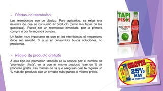 1. .
 Ofertas de reembolso
Los reembolsos son un clásico. Para aplicarlos, se exige una
muestra de que se consumió el producto (como las tapas de las
gaseosas). Puede ser un reembolso inmediato, por la primera
compra o por la segunda compra.
Un factor muy importante es que en los reembolsos el mecanismo
debe ser sencillo. Si o si, el consumidor busca soluciones, no
problemas.
 Regalo de producto gratuito
A este tipo de promoción también se la conoce por el nombre de
“promoción jirafa”, en la que el mismo producto trae un % de
producto gratis. Las marcas en la que aseguran que te regalan un
% más del producto con un envase más grande al mismo precio.
 