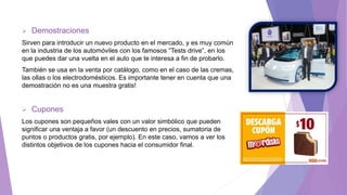  Demostraciones
Sirven para introducir un nuevo producto en el mercado, y es muy común
en la industria de los automóviles con los famosos “Tests drive”, en los
que puedes dar una vuelta en el auto que te interesa a fin de probarlo.
También se usa en la venta por catálogo, como en el caso de las cremas,
las ollas o los electrodomésticos. Es importante tener en cuenta que una
demostración no es una muestra gratis!
 Cupones
Los cupones son pequeños vales con un valor simbólico que pueden
significar una ventaja a favor (un descuento en precios, sumatoria de
puntos o productos gratis, por ejemplo). En este caso, vamos a ver los
distintos objetivos de los cupones hacia el consumidor final.
 