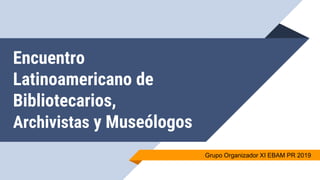 Encuentro
Latinoamericano de
Bibliotecarios,
Archivistas y Museólogos
Grupo Organizador XI EBAM PR 2019
 