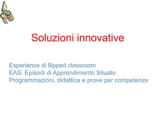Soluzioni innovative
Esperienze di flipped classroom
EAS: Episodi di Apprendimento Situato
Programmazioni, didattica e prove per competenze
 