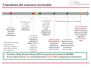 Calendario del concurso (revisado)
7
29 de enero
SCT publicó
bases del
Concurso
enCompranet
26 de febrero al 19
de abril
1 al 15 de julio
Juntas de
Aclaraciones
3 de mayo al
12 de septiembre
Entrega de
solicitud de
opinión al IFT en
materia de
competencia
económica e
influencia
20 de octubre
Presentación de
propuestas
Apertura de
ofertas técnicas
(Sesión pública)
17 de noviembre
Dictamen de las
ofertas económicas
Apertura de sobres
con el criterio de
asignación
(Sesión Pública)
Fallo
Revisión Técnica Revisión Económica
4 de noviembre
Dictamen de las
ofertas técnicas
Apertura de ofertas
económicas
(Sesión pública)
IFT publicó elementos
para determinar
influencia y requisitos
para solicitar opinión
de competencia
• Posterior al fallo, Promtel solicita al IFT la concesión de la banda de 700 MHz
• A mas tardar, el 27 de enero será la firma del Contrato APP y entrega de las concesiones
13 de septiembre al
17 de octubre
IFT analiza
solicitudes y
emite
opiniones de
competencia e
influencia
 