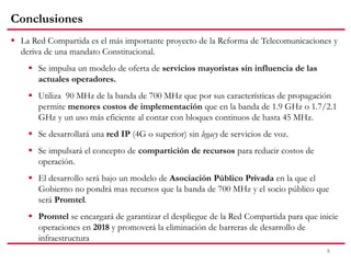 Conclusiones
8
 La Red Compartida es el más importante proyecto de la Reforma de Telecomunicaciones y
deriva de una mandato Constitucional.
 Se impulsa un modelo de oferta de servicios mayoristas sin influencia de las
actuales operadores.
 Utiliza 90 MHz de la banda de 700 MHz que por sus características de propagación
permite menores costos de implementación que en la banda de 1.9 GHz o 1.7/2.1
GHz y un uso más eficiente al contar con bloques continuos de hasta 45 MHz.
 Se desarrollará una red IP (4G o superior) sin legacy de servicios de voz.
 Se impulsará el concepto de compartición de recursos para reducir costos de
operación.
 El desarrollo será bajo un modelo de Asociación Público Privada en la que el
Gobierno no pondrá mas recursos que la banda de 700 MHz y el socio público que
será Promtel.
 Promtel se encargará de garantizar el despliegue de la Red Compartida para que inicie
operaciones en 2018 y promoverá la eliminación de barreras de desarrollo de
infraestructura
 
