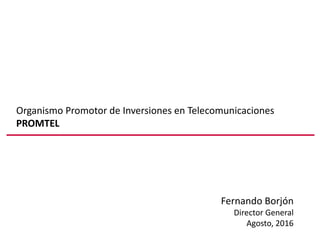Organismo Promotor de Inversiones en Telecomunicaciones
PROMTEL
Fernando Borjón
Director General
Agosto, 2016
 