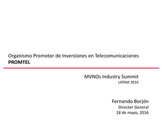 Organismo Promotor de Inversiones en Telecomunicaciones
PROMTEL
MVNOs Industry Summit
LATAM 2016
Fernando Borjón
Director General
18 de mayo, 2016
 