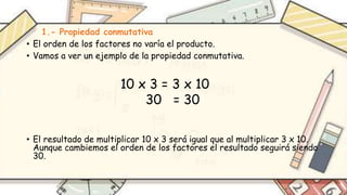 1.- Propiedad conmutativa
• El orden de los factores no varía el producto.
• Vamos a ver un ejemplo de la propiedad conmutativa.
• El resultado de multiplicar 10 x 3 será igual que al multiplicar 3 x 10.
Aunque cambiemos el orden de los factores el resultado seguirá siendo
30.
10 x 3 = 3 x 10
30 = 30