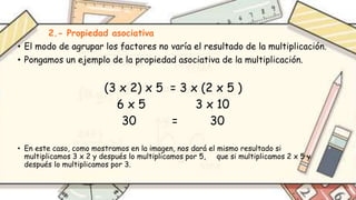 2.- Propiedad asociativa
• El modo de agrupar los factores no varía el resultado de la multiplicación.
• Pongamos un ejemplo de la propiedad asociativa de la multiplicación.
(3 x 2) x 5 = 3 x (2 x 5 )
6 x 5 3 x 10
30 = 30
• En este caso, como mostramos en la imagen, nos dará el mismo resultado si
multiplicamos 3 x 2 y después lo multiplicamos por 5, que si multiplicamos 2 x 5 y
después lo multiplicamos por 3.