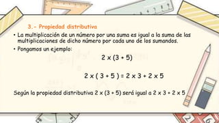 3.- Propiedad distributiva
• La multiplicación de un número por una suma es igual a la suma de las
multiplicaciones de dicho número por cada uno de los sumandos.
• Pongamos un ejemplo:
2 x (3 + 5)
2 x ( 3 + 5 ) = 2 x 3 + 2 x 5
Según la propiedad distributiva 2 x (3 + 5) será igual a 2 x 3 + 2 x 5