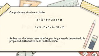 • Comprobemos si esto es cierto.
2 x (3 + 5) = 2 x 8 = 16
2 x 3 + 2 x 5 = 6 + 10 = 16
• Ambas nos dan como resultado 16, por lo que queda demostrada la
propiedad distributiva de la multiplicación.