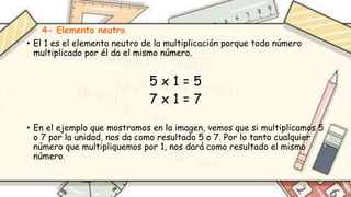 4- Elemento neutro
• El 1 es el elemento neutro de la multiplicación porque todo número
multiplicado por él da el mismo número.
5 x 1 = 5
7 x 1 = 7
• En el ejemplo que mostramos en la imagen, vemos que si multiplicamos 5
o 7 por la unidad, nos da como resultado 5 o 7. Por lo tanto cualquier
número que multipliquemos por 1, nos dará como resultado el mismo
número.