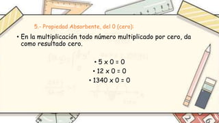5.- Propiedad Absorbente, del 0 (cero):
• En la multiplicación todo número multiplicado por cero, da
como resultado cero.
• 5 x 0 = 0
• 12 x 0 = 0
• 1340 x 0 = 0