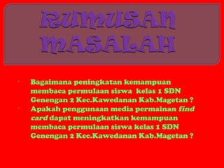 •   Bagaimana peningkatan kemampuan
    membaca permulaan siswa kelas 1 SDN
    Genengan 2 Kec.Kawedanan Kab.Magetan ?
•   Apakah penggunaan media permainan find
    card dapat meningkatkan kemampuan
    membaca permulaan siswa kelas 1 SDN
    Genengan 2 Kec.Kawedanan Kab.Magetan ?
 