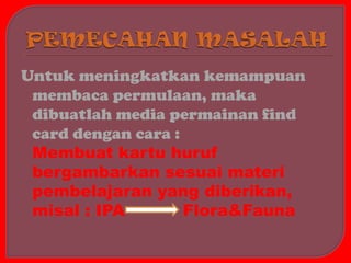 Untuk meningkatkan kemampuan
 membaca permulaan, maka
 dibuatlah media permainan find
 card dengan cara :
 Membuat kartu huruf
 bergambarkan sesuai materi
 pembelajaran yang diberikan,
 misal : IPA        Flora&Fauna
 