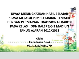 UPAYA MENINGKATKAN HASIL BELAJAR
 SISWA MELALUI PEMBELAJARAN TEMATIK
DENGAN PERMAINAN TRADISIONAL DAKON
  PADA KELAS II SDN BALEREJO 2 MADIUN
        TAHUN AJARAN 2012/2013

                  Oleh:
            Liana Insan Dewi
           09141125/PGSD/7D
 