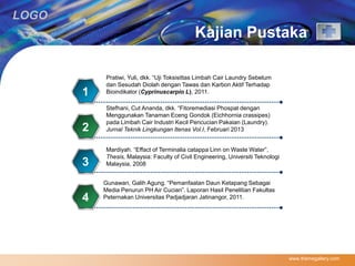 LOGO 
Kajian Pustaka 
www.themegallery.com 
Pratiwi, Yuli, dkk. “Uji Toksisittas Limbah Cair Laundry Sebelum 
dan Sesudah Diolah dengan Tawas dan Karbon Aktif Terhadap 
1 Bioindikator (Cyprinuscarpio L), 2011. 
Stefhani, Cut Ananda, dkk. “Fitoremediasi Phospat dengan 
Menggunakan Tanaman Eceng Gondok (Eichhornia crassipes) 
pada Limbah Cair Industri Kecil Pencucian Pakaian (Laundry). 
2 Jurnal Teknik Lingkungan Itenas Vol.I, Februari 2013 
Mardiyah. “Effact of Terminalia catappa Linn on Waste Water”, 
Thesis, Malaysia: Faculty of Civil Engineering, Universiti Teknologi 
3 Malaysia, 2008 
Gunawan, Galih Agung. “Pemanfaatan Daun Ketapang Sebagai 
Media Penurun PH Air Cucian”. Laporan Hasil Penelitian Fakultas 
4 Peternakan Universitas Padjadjaran Jatinangor, 2011. 
 