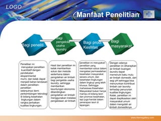 LOGO 
Manfaat Penelitian 
www.themegallery.com 
Bagi peneliti 
Bagi 
pengelola 
usaha 
laundry 
Bagi prodi 
KesMas 
Bagi 
masyarakat 
Penelitian ini 
merupakan penelitian 
kuantitatif dengan 
pendekatan 
eksperimental 
murni, dan kelak dapat 
menjadi bahan landasan 
dalam penelitian-penelitian 
selanjutnya demi 
perkembangan teknologi 
di bidang kesehatan 
lingkungan dalam 
rangka perbaikan 
kualitas lingkungan. 
Hasil dari penelitian ini 
kelak memberikan 
solusi dan metode 
sederhana dalam 
pengolahan air limbah 
bagi pengelola usaha 
laundry, sehingga 
memberikan 
keuntungan ekonomis 
dibandingkan 
pengolahan air limbah 
menggunakan instalasi 
pengelolaan air limbah 
penelitian ini merupakan 
penelitian yang 
memberikan solusi dalam 
mengatasi permasalahan 
kesehatan masyarakat 
secara umum, dan 
kesehatan lingkungan 
dalam lingkup yang lebih 
khusus. Sehingga 
mahasiswa Kesehatan 
Masyarakat bukan hanya 
mampu di bidang teori 
dan promosi kesehatan, 
tapi juga handal dalam 
penerapan teori di 
lapangan. 
Dengan adanya 
penelitian ini diharapkan 
air limbah buangan 
laundry dapat 
memenuhi baku mutu 
air limbah domestik, dari 
segi pH sehingga bisa 
menurunkan kontribusi 
limbah cair laundry 
terhadap penurunan 
kualitas lingkungan. 
Kelak, penelitian ini 
dapat diaplikasikan oleh 
masyarakat umum 
dalam mengolah air 
limbah domestiknya 
 