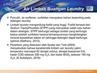 LOGO 
Air Limbah Buangan Laundry 
 Pemutih, air sorftener, surfaktan merupakan bahan terpenting pada 
detergen laundry. 
 Limbah laundry mengandung fosfat yang tinggi. Fosfat berasal dari 
Sodium TripolyPhosfate (STPP) yang merupakan salah satu bahan 
dalam detergen. STPP berfungsi sebagai builder yang berfungsi 
kedua setelah surfaktan karena kemampuannya menghilangkan 
mineral kesadahan dalam air sehingga detergen dapat berfungsi 
optimal (Stefhany, 2013). 
 Penelitian yang dilakukan oleh Sostar dan Turk (2004) 
menyebutkan bahwa karakteristik limbah cair laundry yakni: 
temperatur mencapai 62 derajat celcius, derajat keasaman 9,6, 
kadar COD sebesar 280 mg O2/L dan kadar BOD5 sebesar 195 mg 
O2/L (E.Sulistiyani, 2010) 
www.themegallery.com 
 