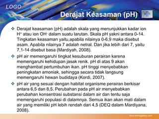 LOGO 
Derajat Keasaman (pH) 
 Derajat keasaman (pH) adalah skala yang menunjukkan kadar ion 
H+ atau ion OH- dalam suatu larutan. Skala pH yakni antara 0-14. 
Tingkatan keasaman yaitu,apabila nilainya 0-6,9 maka disebut 
asam. Apabila nilainya 7 adalah netral. Dan jika lebih dari 7, yaitu 
7,1-14 disebut basa (Mardiyah, 2008). 
 pH air memengaruhi tingkat kesuburan perairan karena 
memengaruhi kehidupan jasak renik. pH di atas 9 akan 
menghambat pertumbuhan ikan. pH tinggi menyebabkan 
peningkatan amoniak, sehingga secara tidak langsung 
memengaruhi hewan budidaya (Kordi, 2007). 
 pH air yang sesuai dengan habitat organisme perairan berkisar 
antara 6,5 dan 8,5. Perubahan pada pH air menyebabkan 
perubahan konsentrasi substansi dalam air dan tentu saja 
memengaruhi populasi di dalamnya. Semua ikan akan mati dalam 
air yang memiliki pH lebih rendah dari 4,5 (DEQ dalam Mardiyana, 
2008). 
www.themegallery.com 
 