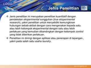 LOGO 
Jenis Penelitian 
 Jenis penelitian ini merupakan penelitian kuantitatif dengan 
pendekatan eksperimental sungguhan (true eksperimental 
research), yakni penelitian untuk menyelidiki kemungkinan 
hubungan sebab-akibat dengan cara mengenakan kepada satu 
atau lebih kelompok eksperimental dengan satu atau lebih 
perlakuan yang kemudian dibandingkan dengan kelompok control 
yang tidak diberikan perlakuan. 
 Penelitian ini diiringi dengan aplikasi atau penerapan di lapangan., 
yakni pada salah satu usaha laundry. 
www.themegallery.com 
 