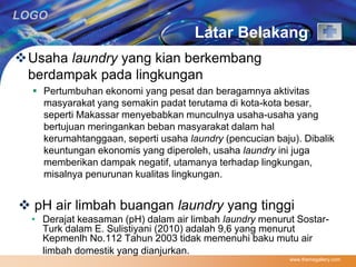 LOGO 
Latar Belakang 
www.themegallery.com 
Usaha laundry yang kian berkembang 
berdampak pada lingkungan 
 Pertumbuhan ekonomi yang pesat dan beragamnya aktivitas 
masyarakat yang semakin padat terutama di kota-kota besar, 
seperti Makassar menyebabkan munculnya usaha-usaha yang 
bertujuan meringankan beban masyarakat dalam hal 
kerumahtanggaan, seperti usaha laundry (pencucian baju). Dibalik 
keuntungan ekonomis yang diperoleh, usaha laundry ini juga 
memberikan dampak negatif, utamanya terhadap lingkungan, 
misalnya penurunan kualitas lingkungan. 
 pH air limbah buangan laundry yang tinggi 
• Derajat keasaman (pH) dalam air limbah laundry menurut Sostar- 
Turk dalam E. Sulistiyani (2010) adalah 9,6 yang menurut 
Kepmenlh No.112 Tahun 2003 tidak memenuhi baku mutu air 
limbah domestik yang dianjurkan. 
 