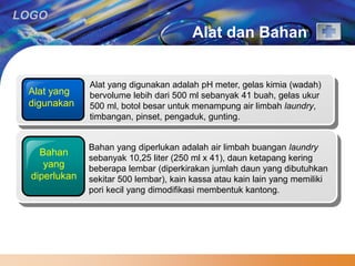 LOGO 
Alat dan Bahan 
Alat yang 
digunakan 
Alat yang digunakan adalah pH meter, gelas kimia (wadah) 
bervolume lebih dari 500 ml sebanyak 41 buah, gelas ukur 
500 ml, botol besar untuk menampung air limbah laundry, 
timbangan, pinset, pengaduk, gunting. 
Bahan 
yang 
diperlukan 
Bahan yang diperlukan adalah air limbah buangan laundry 
sebanyak 10,25 liter (250 ml x 41), daun ketapang kering 
beberapa lembar (diperkirakan jumlah daun yang dibutuhkan 
sekitar 500 lembar), kain kassa atau kain lain yang memiliki 
pori kecil yang dimodifikasi membentuk kantong. 
 