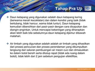 LOGO 
Tahap Pra Uji 
 Daun ketapang yang digunakan adalah daun ketapang kering 
(berwarna merah kecoklatan) dan dalam kondisi yang baik (tidak 
berlubang, tidak hancur, warna tidak luntur). Daun ketapang 
kemudian dibersihkan dari pasir-pasir dengan cara disapukan dan 
diangin-anginkan. Untuk mencapai kekeringan yang diharapkan 
akan lebih baik bila sebelumnya daun ketapang dijemur dibawah 
matahari. 
 Air limbah yang digunakan adalah adalah air limbah yang dihasilkan 
dari proses pencucian dan proses perendaman yang dikumpulkan 
langsung dari saluran pembuangan air mesin cuci dan dimasukkan 
ke dalam botol bersih serta ditutup rapat (tidak ada ruang dalam 
botol), tidak lebih dari 2 jam sebelum pengujian efektifitas. 
www.themegallery.com 
 
