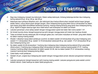 LOGO 
Tahap Uji Efektifitas 
 Bagi daun ketapang menjadi dua kelompok. Dalam setiap kelompok, timbang beberapa lembar daun ketapang 
kering seberat 20 gr, 40 gr, 60 gr, dan 80 gr. 
 Kelompok daun pertama dibiarkan utuh, dan kelompok daun kedua dihancurkan menjadi serbuk kasar (jangan 
terlalu halus), cukup dihancurkan dengan tangan. Daun ketapang kering yang telah hancur dimasukkan ke dalam 
kain kassa yang telah dimodifikasi berbentuk kantong, masing-masing kantong yang berisi daun ketapang kering 
20 gr, dijahit di bagian atasnya agar daun tidak keluar saat dicelupkan ke dalam air limbah. 
 Lakukan penamaan untuk setiap wadah dengan menggunakan spidol dan label. Beri nama wadah 1-41. 
 Air limbah laundry diukur derajat keasamannya (pH) dengan menggunakan pH meter dan hasilnya dicatat. 
 Takar air limbah laundry sebanyak 250 ml dengan gelas ukur, kemudian masukkan air limbah yang telah ditakar 
ke dalam masing-masing wadah. 
 Wadah 1 dibiarkan tanpa diberi perlakuan (control), ke dalam wadah 2-6 dimasukkan 20 gr daun ketapang utuh, 
wadah 7-11 dimasukkan 40 gr, wadah 12-16 dimasukkan sebanyak 60 gr, dan wadah 17-21 dimasukkan 80 gr 
daun ketapang kering utuh. 
 Ke dalam wadah 22-26 dimasukkan 1 kantong daun ketapang (daun ketapang kering seberat 20 gr yang telah 
dihancurkan), 2 kantong daun ketapang (40gr) dimasukkan ke dalam masing-masing wadah 27-31, masing-masing 
3 kantong (60gr) dimasukkan ke dalam wadah 32-36, dan ke dalam wadah 37-41 dimasukkan masing-masing 
4 kantong daun ketapang kering (80gr). 
 Catat waktu mulai perlakuan. 
 Setelah 24 jam, angkat daun ketapang dari wadah dengan menggunakan pinset, lakukan pengadukan beberapa 
kali. 
 Lakukan pengukuran derajat keasaman (pH) masing-masing wadah. Lakukan pengukuran pada wadah control 
terlebih dahulu. Catat hasilnya ke dalam tabel pengukuran. 
www.themegallery.com 
 