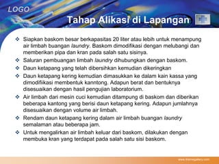 LOGO 
Tahap Alikasi di Lapangan 
 Siapkan baskom besar berkapasitas 20 liter atau lebih untuk menampung 
air limbah buangan laundry. Baskom dimodifikasi dengan melubangi dan 
memberikan pipa dan kran pada salah satu sisinya. 
 Saluran pembuangan limbah laundry dihubungkan dengan baskom. 
 Daun ketapang yang telah dibersihkan kemudian dikeringkan 
 Daun ketapang kering kemudian dimasukkan ke dalam kain kassa yang 
dimodifiikasi membentuk kanntong. Adapun berat dan bentuknya 
disesuaikan dengan hasil pengujian laboratorium. 
 Air limbah dari mesin cuci kemudian ditampung di baskom dan diberikan 
beberapa kantong yang berisi daun ketapang kering. Adapun jumlahnya 
disesuaikan dengan volume air limbah. 
 Rendam daun ketapang kering dalam air limbah buangan laundry 
semalaman atau beberapa jam. 
 Untuk mengalirkan air limbah keluar dari baskom, dilakukan dengan 
membuka kran yang terdapat pada salah satu sisi baskom. 
www.themegallery.com 
 