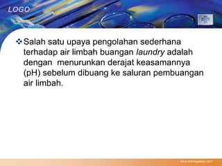 LOGO 
Salah satu upaya pengolahan sederhana 
terhadap air limbah buangan laundry adalah 
dengan menurunkan derajat keasamannya 
(pH) sebelum dibuang ke saluran pembuangan 
air limbah. 
www.themegallery.com 
 