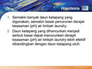 LOGO 
Hipotesis 
1. Semakin banyak daun ketapang yang 
digunakan, semakin besar penurunan derajat 
keasaman (pH) air limbah laundry. 
2. Daun ketapang yang dihancurkan menjadi 
serbuk kasar dapat menurunkan derajat 
keasaman (pH) air limbah laundry lebih efektif 
dibandingkan dengan daun ketapang utuh. 
www.themegallery.com 
 