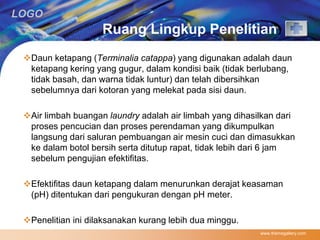 LOGO 
Ruang Lingkup Penelitian 
Daun ketapang (Terminalia catappa) yang digunakan adalah daun 
ketapang kering yang gugur, dalam kondisi baik (tidak berlubang, 
tidak basah, dan warna tidak luntur) dan telah dibersihkan 
sebelumnya dari kotoran yang melekat pada sisi daun. 
Air limbah buangan laundry adalah air limbah yang dihasilkan dari 
proses pencucian dan proses perendaman yang dikumpulkan 
langsung dari saluran pembuangan air mesin cuci dan dimasukkan 
ke dalam botol bersih serta ditutup rapat, tidak lebih dari 6 jam 
sebelum pengujian efektifitas. 
Efektifitas daun ketapang dalam menurunkan derajat keasaman 
(pH) ditentukan dari pengukuran dengan pH meter. 
Penelitian ini dilaksanakan kurang lebih dua minggu. 
www.themegallery.com 
 