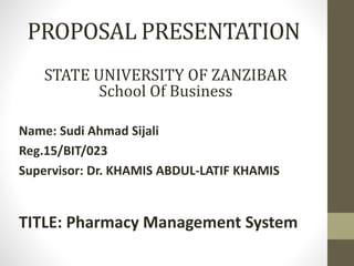 PROPOSAL PRESENTATION
Name: Sudi Ahmad Sijali
Reg.15/BIT/023
Supervisor: Dr. KHAMIS ABDUL-LATIF KHAMIS
TITLE: Pharmacy Management System
STATE UNIVERSITY OF ZANZIBAR
School Of Business
 