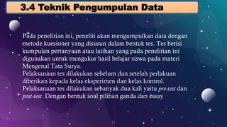 13
3.4 Teknik Pengumpulan Data
Pada penelitian ini, peneliti akan mengumpulkan data dengan
metode kuesioner yang disusun dalam bentuk tes. Tes berisi
kumpulan pertanyaan atau latihan yang pada penelitian ini
digunakan untuk mengukur hasil belajar siswa pada materi
Mengenal Tata Surya.
Pelaksanaan tes dilakukan sebelum dan setelah perlakuan
diberikan kepada kelas eksperimen dan kelas kontrol.
Pelaksanaan tes dilakukan sebanyak dua kali yaitu pre-test dan
post-test. Dengan bentuk soal pilihan ganda dan essay
 