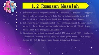 ⋆ 1. Seberapa besar pengaruh model TGT berbasis flashcard terhadap
⋆ Hasil belajar siswa materi Tata Surya dalam pembelajaran IPA
⋆ kelas VI SD di Gugus Nusa Indah Kec.Mranggen Kab. Demak
⋆ 2. Seberapa besar pengaruh model TAI terhadap hasil belajar siswa
⋆ materi Tata Surya dalam pembelajaran kelas VI SD di Gugus
⋆ Nusa Indah Kec.Mranggen Kab.Demak ?
3. Bagaimana perbedaan pengaruh model TAI dan model TGT berbasis
flashcard terhadap hasil belajar siswa pada materi Tata surya
Kelas VI SD di Gugus Nusa Indah Kecamatan Mranggen
3
1.2 Rumusan Masalah
 