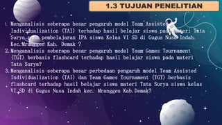 1. Menganalisis seberapa besar pengaruh model Team Assisted
Individualization (TAI) terhadap hasil belajar siswa pada materi Tata
Surya pada pembelajaran IPA siswa Kelas VI SD di Gugus Nusa Indah.
Kec.Mranggen Kab. Demak ?
2.Menganalisis seberapa besar pengaruh model Team Games Tournament
(TGT) berbasis flashcard terhadap hasil belajar siswa pada materi
Tata Surya?
3.Menganalisis seberapa besar perbedaan pengaruh model Team Assisted
Individualization (TAI) dan Team Games Tournament (TGT) berbasis
flashcard terhadap hasil belajar siswa materi Tata Surya siswa kelas
VI SD di Gugus Nusa Indah kec. Mranggen Kab.Demak?
 