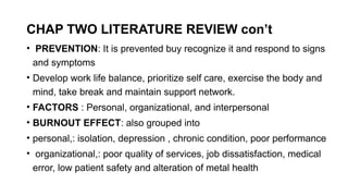 CHAP TWO LITERATURE REVIEW con’t
• PREVENTION: It is prevented buy recognize it and respond to signs
and symptoms
• Develop work life balance, prioritize self care, exercise the body and
mind, take break and maintain support network.
• FACTORS : Personal, organizational, and interpersonal
• BURNOUT EFFECT: also grouped into
• personal,: isolation, depression , chronic condition, poor performance
• organizational,: poor quality of services, job dissatisfaction, medical
error, low patient safety and alteration of metal health
 