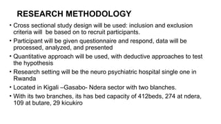 RESEARCH METHODOLOGY
• Cross sectional study design will be used: inclusion and exclusion
criteria will be based on to recruit participants.
• Participant will be given questionnaire and respond, data will be
processed, analyzed, and presented
• Quantitative approach will be used, with deductive approaches to test
the hypothesis
• Research setting will be the neuro psychiatric hospital single one in
Rwanda
• Located in Kigali –Gasabo- Ndera sector with two blanches.
• With its two branches, its has bed capacity of 412beds, 274 at ndera,
109 at butare, 29 kicukiro
 