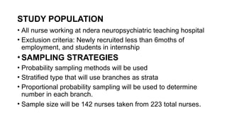 STUDY POPULATION
• All nurse working at ndera neuropsychiatric teaching hospital
• Exclusion criteria: Newly recruited less than 6moths of
employment, and students in internship
• SAMPLING STRATEGIES
• Probability sampling methods will be used
• Stratified type that will use branches as strata
• Proportional probability sampling will be used to determine
number in each branch.
• Sample size will be 142 nurses taken from 223 total nurses.
 