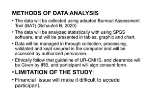 METHODS OF DATA ANALYSIS
• The data will be collected using adapted Burnout Assessment
Tool (BAT) (Schaufeli B, 2020)
• The data will be analyzed statistically with using SPSS
software, and will be presented in tables, graphic and chart.
• Data will be managed in through collection, processing,
validated and kept secured in the computer and will be
accessed by authorized personaire.
• Ethically follow that guideline of UR-CMHS, and clearance will
be Given by IRB, and participant will sign consent form.
•LIMITATION OF THE STUDY:
• Financial issue will make it difficult to accede
participant.
 