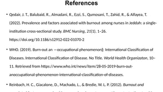 References
• Qedair, J. T., Balubaid, R., Almadani, R., Ezzi, S., Qumosani, T., Zahid, R., & Alfayea, T.
(2022). Prevalence and factors associated with burnout among nurses in Jeddah: a single-
institution cross-sectional study. BMC Nursing, 21(1), 1–26.
https://doi.org/10.1186/s12912-022-01070-2
• WHO. (2019). Burn-out an ―occupational phenomenon‖: International Classification of
Diseases. International Classification of Disease. No Title. World Health Organizaton, 10–
11. Retrieved from https://www.who.int/news/item/28-05-2019-burn-out-
anoccupational-phenomenon-international-classification-of-diseases.
• Reinbach, H. C., Giacalone, D., Machado, L., & Bredie, W. L. P. (2012). Burnout and
 