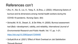 References con’t
• Zhu, H., Xie, S., Liu, X., Yang, X., & Zhou, J. (2022). Influencing factors of
burnout and its dimensions among mental health workers during the
COVID-19 pandemic. Nursing Open, 9(4)
• Schaufeli, W. B., Desart, S., & De Witte, H. (2020). Burnout assessment
tool (Bat)—development, validity, and reliability. International Journal of
Environmental Research and Public Health, Vol. 17, pp. 1–21.
https://doi.org/10.3390/ijerph17249495
• Sufiyati,M.et al. (2021) ‘Effect of Work Overload on Job Satisfaction
 