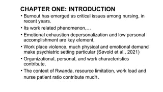 CHAPTER ONE: INTRODUCTION
• Burnout has emerged as critical issues among nursing, in
recent years.
• Its work related phenomenon,…
• Emotional exhaustion depersonalization and low personal
accomplishment are key element,
• Work place violence, much physical and emotional demand
make psychiatric setting particular (Søvold et al., 2021)
• Organizational, personal, and work characteristics
contribute,
• The context of Rwanda, resource limitation, work load and
nurse patient ratio contribute much.
 