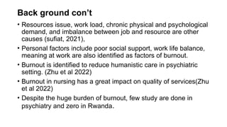 Back ground con’t
• Resources issue, work load, chronic physical and psychological
demand, and imbalance between job and resource are other
causes (sufiat, 2021),
• Personal factors include poor social support, work life balance,
meaning at work are also identified as factors of burnout.
• Burnout is identified to reduce humanistic care in psychiatric
setting. (Zhu et al 2022)
• Burnout in nursing has a great impact on quality of services(Zhu
et al 2022)
• Despite the huge burden of burnout, few study are done in
psychiatry and zero in Rwanda.
 