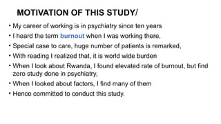 MOTIVATION OF THIS STUDY/
• My career of working is in psychiatry since ten years
• I heard the term burnout when I was working there,
• Special case to care, huge number of patients is remarked,
• With reading I realized that, it is world wide burden
• When I look about Rwanda, I found elevated rate of burnout, but find
zero study done in psychiatry,
• When I looked about factors, I find many of them
• Hence committed to conduct this study.
 