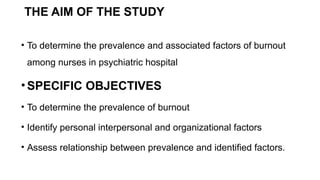 THE AIM OF THE STUDY
• To determine the prevalence and associated factors of burnout
among nurses in psychiatric hospital
•SPECIFIC OBJECTIVES
• To determine the prevalence of burnout
• Identify personal interpersonal and organizational factors
• Assess relationship between prevalence and identified factors.
 