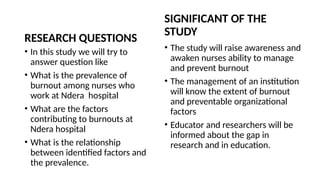 RESEARCH QUESTIONS
• In this study we will try to
answer question like
• What is the prevalence of
burnout among nurses who
work at Ndera hospital
• What are the factors
contributing to burnouts at
Ndera hospital
• What is the relationship
between identified factors and
the prevalence.
SIGNIFICANT OF THE
STUDY
• The study will raise awareness and
awaken nurses ability to manage
and prevent burnout
• The management of an institution
will know the extent of burnout
and preventable organizational
factors
• Educator and researchers will be
informed about the gap in
research and in education.
 