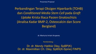 Presentasi Proposal
Perbandingan Terapi Oksigen Hiperbarik (TOHB)
dan Conditioned Media Stem Cell pada Graft
Uptake Krista Iliaca Pasien Gnatoschizis
(Analisa Kadar BMP-2, Osteocalcin dan Score
Bergland)
dr. Marturia Inriani Aruperes
Pembimbing :
Dr. dr. Mendy Hatibie Oley, SpBP(K)
Dr. dr. Maximillian Ch. Oley, SpBS(K-Spine) FINPS
 