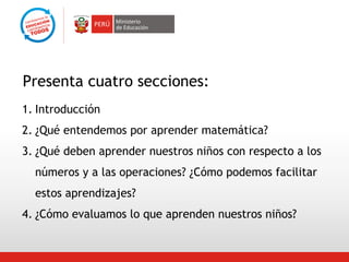 Presenta cuatro secciones:
1. Introducción
2. ¿Qué entendemos por aprender matemática?
3. ¿Qué deben aprender nuestros niños con respecto a los
números y a las operaciones? ¿Cómo podemos facilitar
estos aprendizajes?
4. ¿Cómo evaluamos lo que aprenden nuestros niños?

 