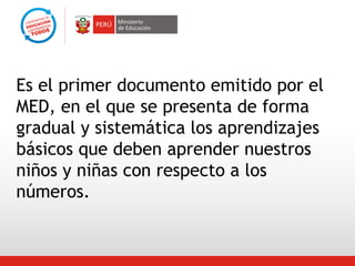 Es el primer documento emitido por el
MED, en el que se presenta de forma
gradual y sistemática los aprendizajes
básicos que deben aprender nuestros
niños y niñas con respecto a los
números.

 